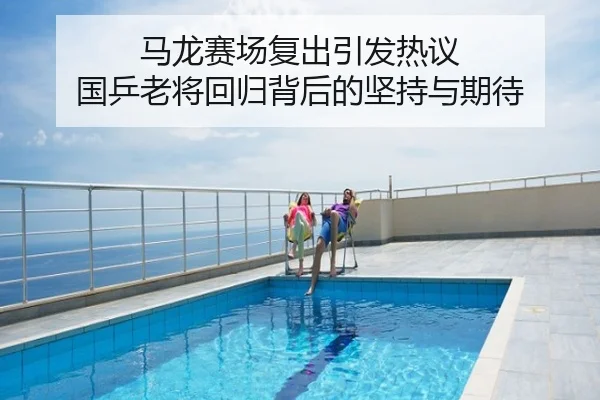 马龙赛场复出引发热议 国乒老将回归背后的坚持与期待