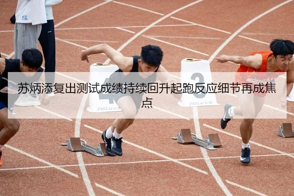 苏炳添复出测试成绩持续回升起跑反应细节再成焦点