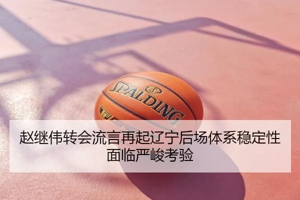 赵继伟转会流言再起辽宁后场体系稳定性面临严峻考验