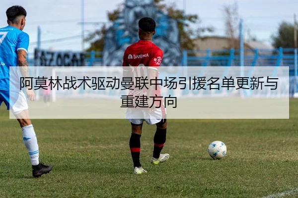 阿莫林战术驱动曼联中场引援名单更新与重建方向