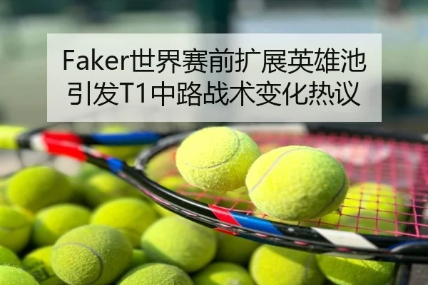 Faker世界赛前扩展英雄池引发T1中路战术变化热议