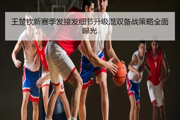王楚钦新赛季发接发细节升级混双备战策略全面曝光